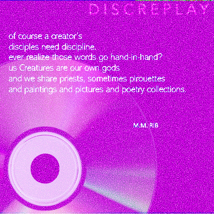 White text against a purple background of TV static which reads:
"of course a creator’s
disciples need discipline.
ever realize those words go hand-in-hand?
us creatures are our own gods
and we share priests, sometimes pirouettes
and paintings and pictures and poetry collections.
M.M. RIB"
a reflective computer disc is in the lower left corner.
end image description